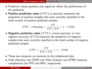 Diﬀerent Assessment methods Predictive values
Predictive values (positive and negative) reﬂect the performance of
the prediction
Positive prediction value (PPV ) or precision represents the
proportion of positive samples that were correctly classiﬁed to the
total number of positive predicted samples
PPV = Precision =
TP
FP + TP
= 1 − FDR
Negative predictive value (NPV ), inverse precision, or true
negative accuracy (TNA) measures the proportion of negative
samples that were correctly classiﬁed to the total number of negative
predicted samples
NPV =
TN
FN + TN
= 1 − FOR
These two measures are sensitive to the imbalanced data
False discovery rate (FDR) and False omission rate (FOR) measures
complements the PPV and NPV, respectively
Alaa Tharwat 17 / 74
 
