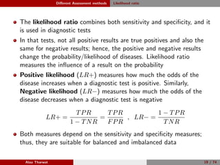 Diﬀerent Assessment methods Likelihood ratio
The likelihood ratio combines both sensitivity and speciﬁcity, and it
is used in diagnostic tests
In that tests, not all positive results are true positives and also the
same for negative results; hence, the positive and negative results
change the probability/likelihood of diseases. Likelihood ratio
measures the inﬂuence of a result on the probability
Positive likelihood (LR+) measures how much the odds of the
disease increases when a diagnostic test is positive. Similarly,
Negative likelihood (LR−) measures how much the odds of the
disease decreases when a diagnostic test is negative
LR+ =
TPR
1 − TNR
=
TPR
FPR
, LR− =
1 − TPR
TNR
Both measures depend on the sensitivity and speciﬁcity measures;
thus, they are suitable for balanced and imbalanced data
Alaa Tharwat 19 / 74
 