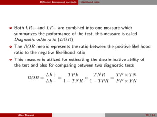 Diﬀerent Assessment methods Likelihood ratio
Both LR+ and LR− are combined into one measure which
summarizes the performance of the test, this measure is called
Diagnostic odds ratio (DOR)
The DOR metric represents the ratio between the positive likelihood
ratio to the negative likelihood ratio
This measure is utilized for estimating the discriminative ability of
the test and also for comparing between two diagnostic tests
DOR =
LR+
LR−
=
TPR
1 − TNR
×
TNR
1 − TPR
=
TP × TN
FP × FN
Alaa Tharwat 20 / 74
 