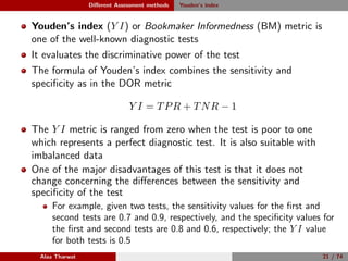 Diﬀerent Assessment methods Youden’s index
Youden’s index (Y I) or Bookmaker Informedness (BM) metric is
one of the well-known diagnostic tests
It evaluates the discriminative power of the test
The formula of Youden’s index combines the sensitivity and
speciﬁcity as in the DOR metric
Y I = TPR + TNR − 1
The Y I metric is ranged from zero when the test is poor to one
which represents a perfect diagnostic test. It is also suitable with
imbalanced data
One of the major disadvantages of this test is that it does not
change concerning the diﬀerences between the sensitivity and
speciﬁcity of the test
For example, given two tests, the sensitivity values for the ﬁrst and
second tests are 0.7 and 0.9, respectively, and the speciﬁcity values for
the ﬁrst and second tests are 0.8 and 0.6, respectively; the Y I value
for both tests is 0.5
Alaa Tharwat 21 / 74
 