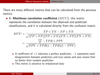 Diﬀerent Assessment methods Another metrics
There are many diﬀerent metrics that can be calculated from the previous
metrics
1- Matthews correlation coeﬃcient (MCC): this metric
represents the correlation between the observed and predicted
classiﬁcations, and it is calculated directly from the confusion matrix
MCC =
TP × TN − FP × FN
(TP + FP)(TP + FN)(TN + FP)(TN + FN)
=
TP
N − TPR × PPV
PPV × TPR(1 − TPR)(1 − PPV )
A coeﬃcient of +1 indicates a perfect prediction, −1 represents total
disagreement between prediction and true values and zero means that
no better than random prediction
This metric is sensitive to imbalanced data
Alaa Tharwat 22 / 74
 