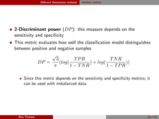 Diﬀerent Assessment methods Another metrics
2-Discriminant power (DP): this measure depends on the
sensitivity and speciﬁcity
This metric evaluates how well the classiﬁcation model distinguishes
between positive and negative samples
DP =
√
3
π
(log(
TPR
1 − TNR
) + log(
TNR
1 − TPR
))
Since this metric depends on the sensitivity and speciﬁcity metrics; it
can be used with imbalanced data.
Alaa Tharwat 23 / 74
 