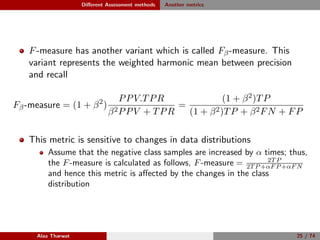 Diﬀerent Assessment methods Another metrics
F-measure has another variant which is called Fβ-measure. This
variant represents the weighted harmonic mean between precision
and recall
Fβ-measure = (1 + β2
)
PPV.TPR
β2PPV + TPR
=
(1 + β2)TP
(1 + β2)TP + β2FN + FP
This metric is sensitive to changes in data distributions
Assume that the negative class samples are increased by α times; thus,
the F-measure is calculated as follows, F-measure = 2T P
2T P +αF P +αF N
and hence this metric is aﬀected by the changes in the class
distribution
Alaa Tharwat 25 / 74
 
