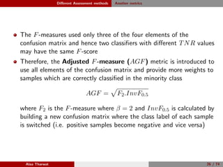 Diﬀerent Assessment methods Another metrics
The F-measures used only three of the four elements of the
confusion matrix and hence two classiﬁers with diﬀerent TNR values
may have the same F-score
Therefore, the Adjusted F-measure (AGF) metric is introduced to
use all elements of the confusion matrix and provide more weights to
samples which are correctly classiﬁed in the minority class
AGF = F2.InvF0.5
where F2 is the F-measure where β = 2 and InvF0.5 is calculated by
building a new confusion matrix where the class label of each sample
is switched (i.e. positive samples become negative and vice versa)
Alaa Tharwat 26 / 74
 