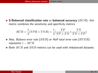 Diﬀerent Assessment methods Another metrics
5-Balanced classiﬁcation rate or balanced accuracy (BCR): this
metric combines the sensitivity and speciﬁcity metrics
BCR =
1
2
(TPR + TNR) =
1
2
(
TP
TP + FN
+
TN
TN + FP
)
Also, Balance error rate (BER) or Half total error rate (HTER)
represents 1 − BCR
Both BCR and BER metrics can be used with imbalanced datasets
Alaa Tharwat 28 / 74
 