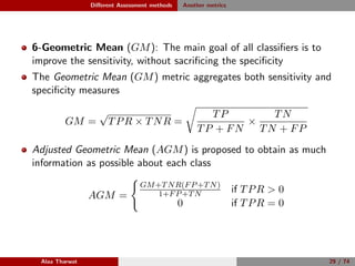 Diﬀerent Assessment methods Another metrics
6-Geometric Mean (GM): The main goal of all classiﬁers is to
improve the sensitivity, without sacriﬁcing the speciﬁcity
The Geometric Mean (GM) metric aggregates both sensitivity and
speciﬁcity measures
GM =
√
TPR × TNR =
TP
TP + FN
×
TN
TN + FP
Adjusted Geometric Mean (AGM) is proposed to obtain as much
information as possible about each class
AGM =
GM+TNR(FP+TN)
1+FP+TN if TPR  0
0 if TPR = 0
Alaa Tharwat 29 / 74
 