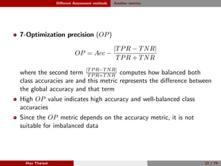Diﬀerent Assessment methods Another metrics
7-Optimization precision (OP)
OP = Acc −
|TPR − TNR|
TPR + TNR
where the second term |TPR−TNR|
TPR+TNR computes how balanced both
class accuracies are and this metric represents the diﬀerence between
the global accuracy and that term
High OP value indicates high accuracy and well-balanced class
accuracies
Since the OP metric depends on the accuracy metric, it is not
suitable for imbalanced data
Alaa Tharwat 31 / 74
 