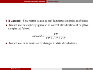 Diﬀerent Assessment methods Another metrics
8-Jaccard: This metric is also called Tanimoto similarity coeﬃcient
Jaccard metric explicitly ignores the correct classiﬁcation of negative
samples as follows
Jaccard =
TP
TP + FP + FN
Jaccard metric is sensitive to changes in data distributions
Alaa Tharwat 32 / 74
 