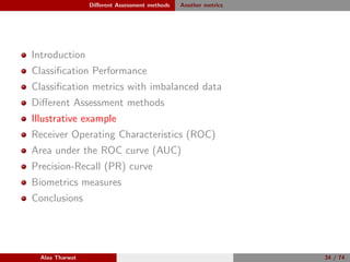 Diﬀerent Assessment methods Another metrics
Introduction
Classiﬁcation Performance
Classiﬁcation metrics with imbalanced data
Diﬀerent Assessment methods
Illustrative example
Receiver Operating Characteristics (ROC)
Area under the ROC curve (AUC)
Precision-Recall (PR) curve
Biometrics measures
Conclusions
Alaa Tharwat 34 / 74
 