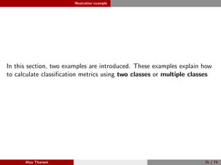 Illustrative example
In this section, two examples are introduced. These examples explain how
to calculate classiﬁcation metrics using two classes or multiple classes
Alaa Tharwat 35 / 74
 