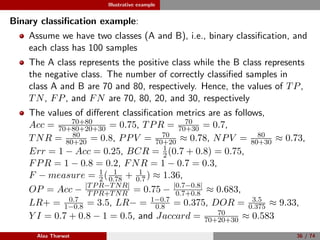 Illustrative example
Binary classiﬁcation example:
Assume we have two classes (A and B), i.e., binary classiﬁcation, and
each class has 100 samples
The A class represents the positive class while the B class represents
the negative class. The number of correctly classiﬁed samples in
class A and B are 70 and 80, respectively. Hence, the values of TP,
TN, FP, and FN are 70, 80, 20, and 30, respectively
The values of diﬀerent classiﬁcation metrics are as follows,
Acc = 70+80
70+80+20+30 = 0.75, TPR = 70
70+30 = 0.7,
TNR = 80
80+20 = 0.8, PPV = 70
70+20 ≈ 0.78, NPV = 80
80+30 ≈ 0.73,
Err = 1 − Acc = 0.25, BCR = 1
2(0.7 + 0.8) = 0.75,
FPR = 1 − 0.8 = 0.2, FNR = 1 − 0.7 = 0.3,
F − measure = 1
2( 1
0.78 + 1
0.7) ≈ 1.36,
OP = Acc − |TPR−TNR|
TPR+TNR = 0.75 − |0.7−0.8|
0.7+0.8 ≈ 0.683,
LR+ = 0.7
1−0.8 = 3.5, LR− = 1−0.7
0.8 = 0.375, DOR = 3.5
0.375 ≈ 9.33,
Y I = 0.7 + 0.8 − 1 = 0.5, and Jaccard = 70
70+20+30 ≈ 0.583
Alaa Tharwat 36 / 74
 