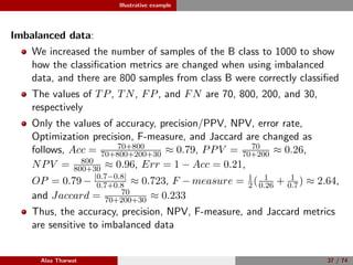 Illustrative example
Imbalanced data:
We increased the number of samples of the B class to 1000 to show
how the classiﬁcation metrics are changed when using imbalanced
data, and there are 800 samples from class B were correctly classiﬁed
The values of TP, TN, FP, and FN are 70, 800, 200, and 30,
respectively
Only the values of accuracy, precision/PPV, NPV, error rate,
Optimization precision, F-measure, and Jaccard are changed as
follows, Acc = 70+800
70+800+200+30 ≈ 0.79, PPV = 70
70+200 ≈ 0.26,
NPV = 800
800+30 ≈ 0.96, Err = 1 − Acc = 0.21,
OP = 0.79 − |0.7−0.8|
0.7+0.8 ≈ 0.723, F − measure = 1
2( 1
0.26 + 1
0.7) ≈ 2.64,
and Jaccard = 70
70+200+30 ≈ 0.233
Thus, the accuracy, precision, NPV, F-measure, and Jaccard metrics
are sensitive to imbalanced data
Alaa Tharwat 37 / 74
 