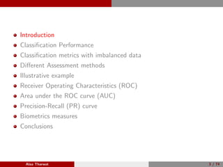 Introduction
Classiﬁcation Performance
Classiﬁcation metrics with imbalanced data
Diﬀerent Assessment methods
Illustrative example
Receiver Operating Characteristics (ROC)
Area under the ROC curve (AUC)
Precision-Recall (PR) curve
Biometrics measures
Conclusions
Alaa Tharwat 3 / 74
 