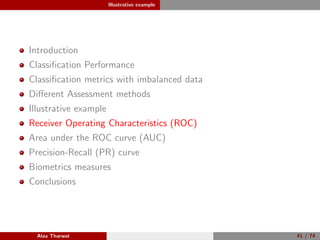 Illustrative example
Introduction
Classiﬁcation Performance
Classiﬁcation metrics with imbalanced data
Diﬀerent Assessment methods
Illustrative example
Receiver Operating Characteristics (ROC)
Area under the ROC curve (AUC)
Precision-Recall (PR) curve
Biometrics measures
Conclusions
Alaa Tharwat 41 / 74
 
