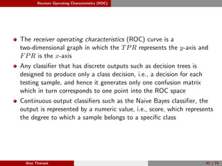 Receiver Operating Characteristics (ROC)
The receiver operating characteristics (ROC) curve is a
two-dimensional graph in which the TPR represents the y-axis and
FPR is the x-axis
Any classiﬁer that has discrete outputs such as decision trees is
designed to produce only a class decision, i.e., a decision for each
testing sample, and hence it generates only one confusion matrix
which in turn corresponds to one point into the ROC space
Continuous output classiﬁers such as the Naive Bayes classiﬁer, the
output is represented by a numeric value, i.e., score, which represents
the degree to which a sample belongs to a speciﬁc class
Alaa Tharwat 42 / 74
 