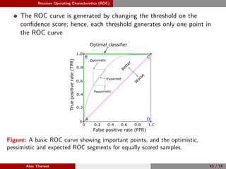 Receiver Operating Characteristics (ROC)
The ROC curve is generated by changing the threshold on the
conﬁdence score; hence, each threshold generates only one point in
the ROC curve
0
0.2 0.4 0.6 0.8 1.00
0.2
0.4
0.6
0.8
1.0
False positive rate (FPR)
Truepositiverate(TPR)
A
B C
D
Better
W
orse
Optimal classifier
Optimistic
Pessimistic
Expected
C
Figure: A basic ROC curve showing important points, and the optimistic,
pessimistic and expected ROC segments for equally scored samples.
Alaa Tharwat 43 / 74
 