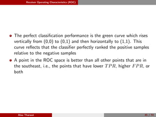 Receiver Operating Characteristics (ROC)
The perfect classiﬁcation performance is the green curve which rises
vertically from (0,0) to (0,1) and then horizontally to (1,1). This
curve reﬂects that the classiﬁer perfectly ranked the positive samples
relative to the negative samples
A point in the ROC space is better than all other points that are in
the southeast, i.e., the points that have lower TPR, higher FPR, or
both
Alaa Tharwat 45 / 74
 