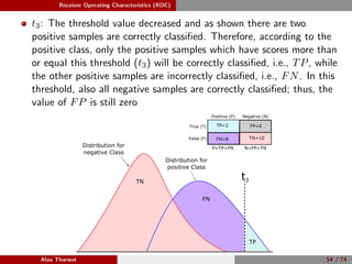 Receiver Operating Characteristics (ROC)
t3: The threshold value decreased and as shown there are two
positive samples are correctly classiﬁed. Therefore, according to the
positive class, only the positive samples which have scores more than
or equal this threshold (t3) will be correctly classiﬁed, i.e., TP, while
the other positive samples are incorrectly classiﬁed, i.e., FN. In this
threshold, also all negative samples are correctly classiﬁed; thus, the
value of FP is still zero
TN
Positive (P) Negative (N)
True (T)
False (F)
P=TP+FN N=FP+TN
FN=8 TN=10
TP=2 FP=0
Minimize Threshold
Distribution for
positive Class
Distribution for
negative Class
t3
FN
TP
Alaa Tharwat 54 / 74
 