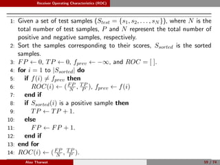 Receiver Operating Characteristics (ROC)
1: Given a set of test samples (Stest = {s1, s2, . . . , sN }), where N is the
total number of test samples, P and N represent the total number of
positive and negative samples, respectively.
2: Sort the samples corresponding to their scores, Ssorted is the sorted
samples.
3: FP ← 0, TP ← 0, fprev ← −∞, and ROC = [ ].
4: for i = 1 to |Ssorted| do
5: if f(i) = fprev then
6: ROC(i) ← (FP
N , TP
P ), fprev ← f(i)
7: end if
8: if Ssorted(i) is a positive sample then
9: TP ← TP + 1.
10: else
11: FP ← FP + 1.
12: end if
13: end for
14: ROC(i) ← (FP
N , TP
P ).
Alaa Tharwat 59 / 74
 