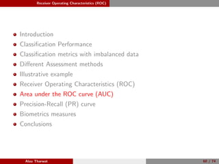 Receiver Operating Characteristics (ROC)
Introduction
Classiﬁcation Performance
Classiﬁcation metrics with imbalanced data
Diﬀerent Assessment methods
Illustrative example
Receiver Operating Characteristics (ROC)
Area under the ROC curve (AUC)
Precision-Recall (PR) curve
Biometrics measures
Conclusions
Alaa Tharwat 60 / 74
 
