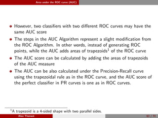 Area under the ROC curve (AUC)
However, two classiﬁers with two diﬀerent ROC curves may have the
same AUC score
The steps in the AUC Algorithm represent a slight modiﬁcation from
the ROC Algorithm. In other words, instead of generating ROC
points, while the AUC adds areas of trapezoids1 of the ROC curve
The AUC score can be calculated by adding the areas of trapezoids
of the AUC measure
The AUC can be also calculated under the Precision-Recall curve
using the trapezoidal rule as in the ROC curve, and the AUC score of
the perfect classiﬁer in PR curves is one as in ROC curves.
1
A trapezoid is a 4-sided shape with two parallel sides.
Alaa Tharwat 63 / 74
 