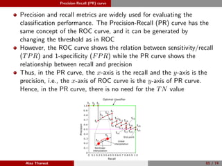 Precision-Recall (PR) curve
Precision and recall metrics are widely used for evaluating the
classiﬁcation performance. The Precision-Recall (PR) curve has the
same concept of the ROC curve, and it can be generated by
changing the threshold as in ROC
However, the ROC curve shows the relation between sensitivity/recall
(TPR) and 1-speciﬁcity (FPR) while the PR curve shows the
relationship between recall and precision
Thus, in the PR curve, the x-axis is the recall and the y-axis is the
precision, i.e., the x-axis of ROC curve is the y-axis of PR curve.
Hence, in the PR curve, there is no need for the TN value
0
0.2 0.4 0.6 0.8 1.00
0.2
0.4
0.6
0.8
1.0
Recall
Precision
t1
0.1 0.3 0.5 0.7 0.9
0.9
0.7
0.5
0.3
0.1
t2 t3
t4
t5
t6
t7
t8
t9
t10
t11
t12
t13
t14
t15
t16
t17
t18
t19
t20
t21
Optimal classifier
Alaa Tharwat 65 / 74
 