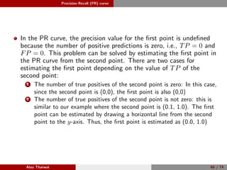 Precision-Recall (PR) curve
In the PR curve, the precision value for the ﬁrst point is undeﬁned
because the number of positive predictions is zero, i.e., TP = 0 and
FP = 0. This problem can be solved by estimating the ﬁrst point in
the PR curve from the second point. There are two cases for
estimating the ﬁrst point depending on the value of TP of the
second point:
1 The number of true positives of the second point is zero: In this case,
since the second point is (0,0), the ﬁrst point is also (0,0)
2 The number of true positives of the second point is not zero: this is
similar to our example where the second point is (0.1, 1.0). The ﬁrst
point can be estimated by drawing a horizontal line from the second
point to the y-axis. Thus, the ﬁrst point is estimated as (0.0, 1.0)
Alaa Tharwat 66 / 74
 
