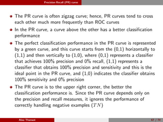 Precision-Recall (PR) curve
The PR curve is often zigzag curve; hence, PR curves tend to cross
each other much more frequently than ROC curves
In the PR curve, a curve above the other has a better classiﬁcation
performance
The perfect classiﬁcation performance in the PR curve is represented
by a green curve, and this curve starts from the (0,1) horizontally to
(1,1) and then vertically to (1,0), where (0,1) represents a classiﬁer
that achieves 100% precision and 0% recall, (1,1) represents a
classiﬁer that obtains 100% precision and sensitivity and this is the
ideal point in the PR curve, and (1,0) indicates the classiﬁer obtains
100% sensitivity and 0% precision
The PR curve is to the upper right corner, the better the
classiﬁcation performance is. Since the PR curve depends only on
the precision and recall measures, it ignores the performance of
correctly handling negative examples (TN)
Alaa Tharwat 67 / 74
 