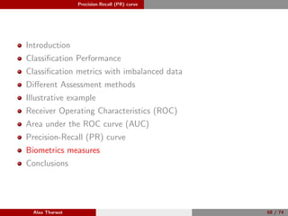 Precision-Recall (PR) curve
Introduction
Classiﬁcation Performance
Classiﬁcation metrics with imbalanced data
Diﬀerent Assessment methods
Illustrative example
Receiver Operating Characteristics (ROC)
Area under the ROC curve (AUC)
Precision-Recall (PR) curve
Biometrics measures
Conclusions
Alaa Tharwat 68 / 74
 