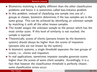 Biometrics measures
Biometrics matching is slightly diﬀerent than the other classiﬁcation
problems and hence it is sometimes called two-instance problem
In this problem, instead of classifying one sample into one of c
groups or classes, biometric determines if the two samples are in the
same group. This can be achieved by identifying an unknown sample
by matching it with all the other known samples
The model assigns the unknown sample to the person which has the
most similar score. If this level of similarity is not reached, the
sample is rejected
Theoretically, scores of clients (persons known by the biometric
system) should always be higher than the scores of imposters
(persons who are not known by the system)
In biometric systems, a single threshold separates the two groups of
scores, i.e., clients and imposters
In real applications, sometimes imposter samples generate scores
higher than the scores of some client samples. Accordingly, it is a
fact that however the classiﬁcation threshold is perfectly chosen,
some classiﬁcation errors occur
Alaa Tharwat 69 / 74
 