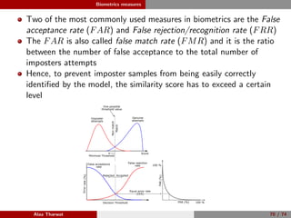 Biometrics measures
Two of the most commonly used measures in biometrics are the False
acceptance rate (FAR) and False rejection/recognition rate (FRR)
The FAR is also called false match rate (FMR) and it is the ratio
between the number of false acceptance to the total number of
imposters attempts
Hence, to prevent imposter samples from being easily correctly
identiﬁed by the model, the similarity score has to exceed a certain
level
False rejection
rate
Decision Threshold
False acceptance
rate
Errorrate(%)
AcceptedRejected
FRR (%)
FAR(%)
100 %
100 %
Equal error rate
(EER)
Minimize Threshold
Genuine
attempts
Imposter
attempts
One possible
threshold value
Score
Match
Non-match
Alaa Tharwat 70 / 74
 