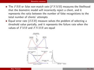 Biometrics measures
The FRR or false non-match rate (FNMR) measures the likelihood
that the biometric model will incorrectly reject a client, and it
represents the ratio between the number of false recognitions to the
total number of clients’ attempts
Equal error rate (EER) measure solves the problem of selecting a
threshold value partially, and it represents the failure rate when the
values of FMR and FNMR are equal
False rejection
rate
Decision Threshold
False acceptance
rate
Errorrate(%)
AcceptedRejected
FRR (%)
FAR(%)
100 %
100 %
Equal error rate
(EER)
Minimize Threshold
Genuine
attempts
Imposter
attempts
One possible
threshold value
Score
Match
Non-match
Alaa Tharwat 71 / 74
 