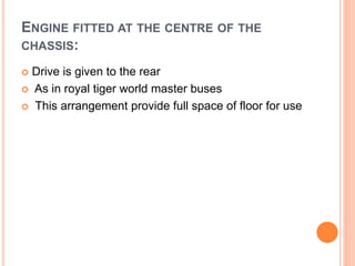 ENGINE FITTED AT THE CENTRE OF THE
CHASSIS:
 Drive is given to the rear
 As in royal tiger world master buses
 This arrangement provide full space of floor for use
 