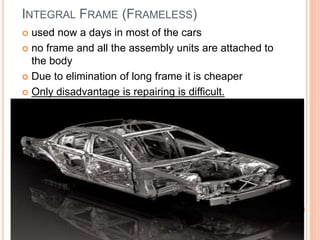 INTEGRAL FRAME (FRAMELESS)
 used now a days in most of the cars
 no frame and all the assembly units are attached to
the body
 Due to elimination of long frame it is cheaper
 Only disadvantage is repairing is difficult.
 