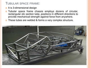 TUBULAR SPACE FRAME:
 It is 3-dimensional design
 Tubular space frame chassis employs dozens of circular,
rectangular etc section tube, positions in different directions to
provide mechanical strength against force from anywhere.
 These tubes are welded & forms a very complex structure.
 