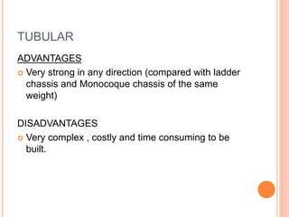 TUBULAR
ADVANTAGES
 Very strong in any direction (compared with ladder
chassis and Monocoque chassis of the same
weight)
DISADVANTAGES
 Very complex , costly and time consuming to be
built.
 