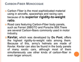 CARBON-FIBER MONOCOQUE
 Carbon Fiber is the most sophisticated material
using in aircrafts, spaceships and racing cars
because of its superior rigidity-to-weight
ratio.
 Road cars featuring Carbon-Fiber body panels,
such as Ferrari 288GTO and Porsche 959.There
are several Carbon-fibers commonly used in motor
industry.
 Kevlar, which was developed by Du Pont, offers
the highest rigidity-to-weight ratio among them.
Because of this, army's helmets are made of
Kevlar. Kevlar can also be found in the body panels
of many exotic cars, although most of them
simultaneously use other kinds of carbon-fiber in
even larger amount.
 