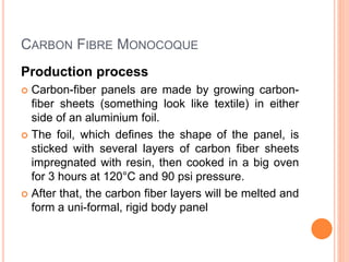 CARBON FIBRE MONOCOQUE
Production process
 Carbon-fiber panels are made by growing carbon-
fiber sheets (something look like textile) in either
side of an aluminium foil.
 The foil, which defines the shape of the panel, is
sticked with several layers of carbon fiber sheets
impregnated with resin, then cooked in a big oven
for 3 hours at 120°C and 90 psi pressure.
 After that, the carbon fiber layers will be melted and
form a uni-formal, rigid body panel
 