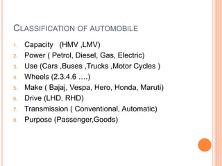 CLASSIFICATION OF AUTOMOBILE
1. Capacity (HMV ,LMV)
2. Power ( Petrol, Diesel, Gas, Electric)
3. Use (Cars ,Buses ,Trucks ,Motor Cycles )
4. Wheels (2.3.4.6 ….)
5. Make ( Bajaj, Vespa, Hero, Honda, Maruti)
6. Drive (LHD, RHD)
7. Transmission ( Conventional, Automatic)
8. Purpose (Passenger,Goods)
 