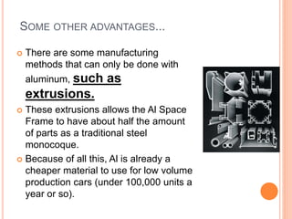 SOME OTHER ADVANTAGES...
 There are some manufacturing
methods that can only be done with
aluminum, such as
extrusions.
 These extrusions allows the Al Space
Frame to have about half the amount
of parts as a traditional steel
monocoque.
 Because of all this, Al is already a
cheaper material to use for low volume
production cars (under 100,000 units a
year or so).
 