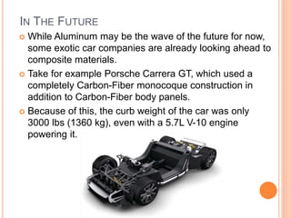 IN THE FUTURE
 While Aluminum may be the wave of the future for now,
some exotic car companies are already looking ahead to
composite materials.
 Take for example Porsche Carrera GT, which used a
completely Carbon-Fiber monocoque construction in
addition to Carbon-Fiber body panels.
 Because of this, the curb weight of the car was only
3000 lbs (1360 kg), even with a 5.7L V-10 engine
powering it.
 