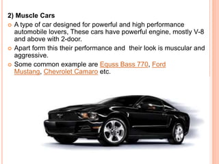 2) Muscle Cars
 A type of car designed for powerful and high performance
automobile lovers, These cars have powerful engine, mostly V-8
and above with 2-door.
 Apart form this their performance and their look is muscular and
aggressive.
 Some common example are Equss Bass 770, Ford
Mustang, Chevrolet Camaro etc.
 