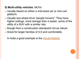 5) Multi-utility vehicles: MUVs
 Usually based on either a mid-sized car or mini-van
platform.
 Usually two-wheel drive "people movers". They have
higher ceilings, more storage than a sedan, some of the
utility of a SUV with a similar ride,
 though from a construction standpoint not as robust.
 Great for larger families of 4-5 and comfortable.
In India a good example is the Honda Mobilio
 