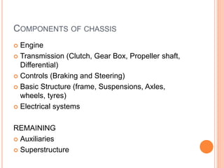 COMPONENTS OF CHASSIS
 Engine
 Transmission (Clutch, Gear Box, Propeller shaft,
Differential)
 Controls (Braking and Steering)
 Basic Structure (frame, Suspensions, Axles,
wheels, tyres)
 Electrical systems
REMAINING
 Auxiliaries
 Superstructure
 