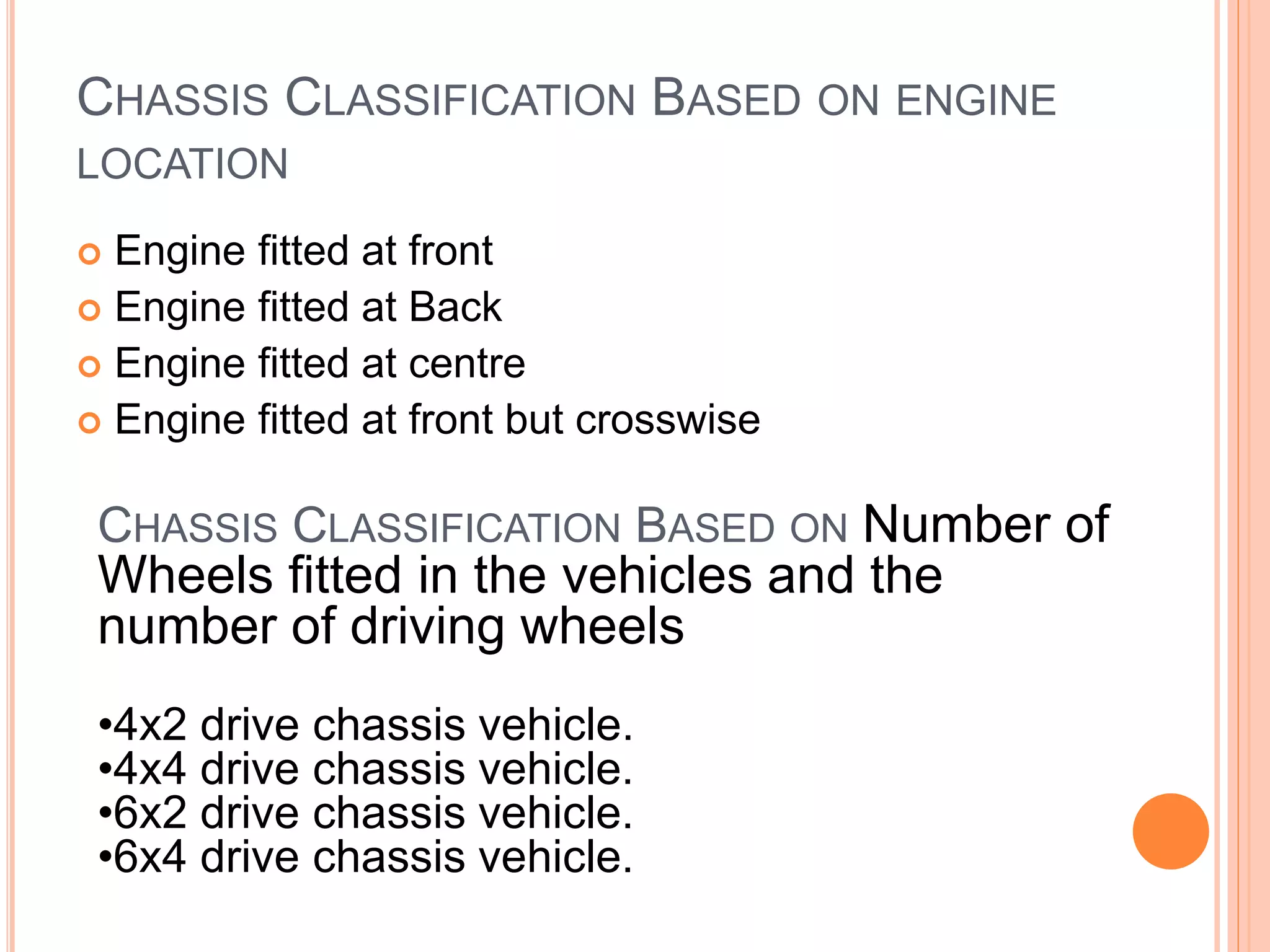 CHASSIS CLASSIFICATION BASED ON ENGINE
LOCATION
 Engine fitted at front
 Engine fitted at Back
 Engine fitted at centre
 Engine fitted at front but crosswise
CHASSIS CLASSIFICATION BASED ON Number of
Wheels fitted in the vehicles and the
number of driving wheels
•4x2 drive chassis vehicle.
•4x4 drive chassis vehicle.
•6x2 drive chassis vehicle.
•6x4 drive chassis vehicle.
 