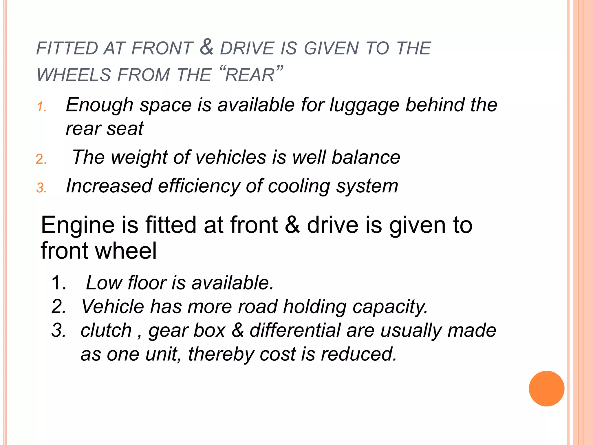 FITTED AT FRONT & DRIVE IS GIVEN TO THE
WHEELS FROM THE “REAR”
1. Enough space is available for luggage behind the
rear seat
2. The weight of vehicles is well balance
3. Increased efficiency of cooling system
Engine is fitted at front & drive is given to
front wheel
1. Low floor is available.
2. Vehicle has more road holding capacity.
3. clutch , gear box & differential are usually made
as one unit, thereby cost is reduced.
 