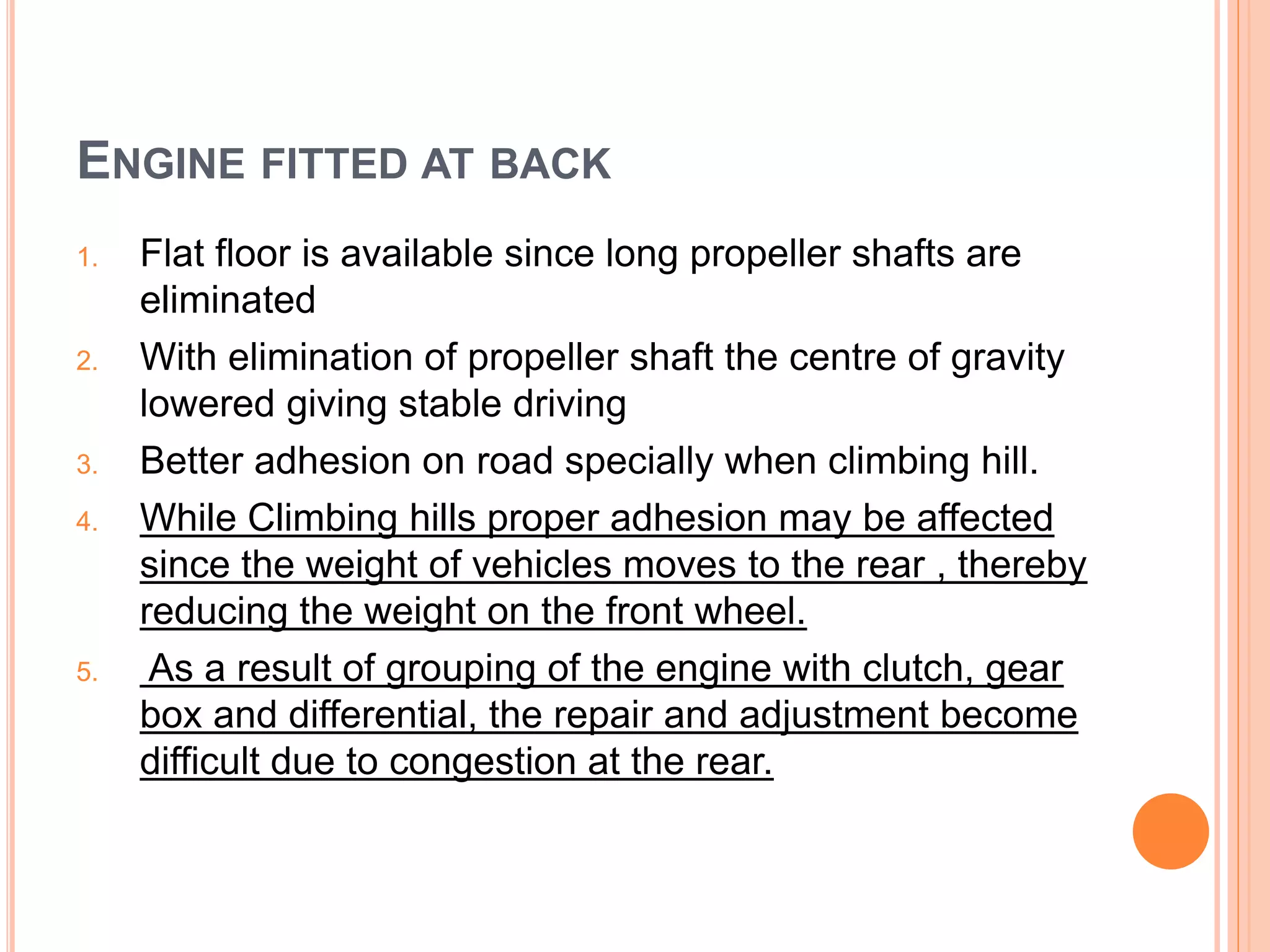 ENGINE FITTED AT BACK
1. Flat floor is available since long propeller shafts are
eliminated
2. With elimination of propeller shaft the centre of gravity
lowered giving stable driving
3. Better adhesion on road specially when climbing hill.
4. While Climbing hills proper adhesion may be affected
since the weight of vehicles moves to the rear , thereby
reducing the weight on the front wheel.
5. As a result of grouping of the engine with clutch, gear
box and differential, the repair and adjustment become
difficult due to congestion at the rear.
 