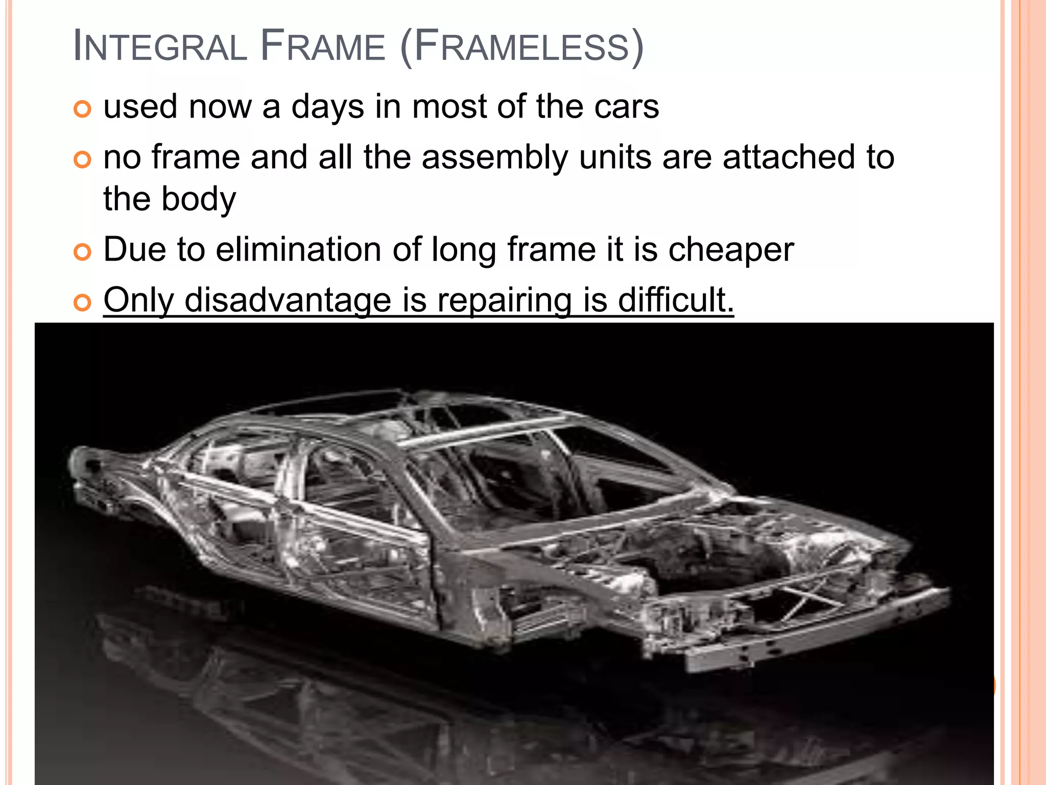INTEGRAL FRAME (FRAMELESS)
 used now a days in most of the cars
 no frame and all the assembly units are attached to
the body
 Due to elimination of long frame it is cheaper
 Only disadvantage is repairing is difficult.
 