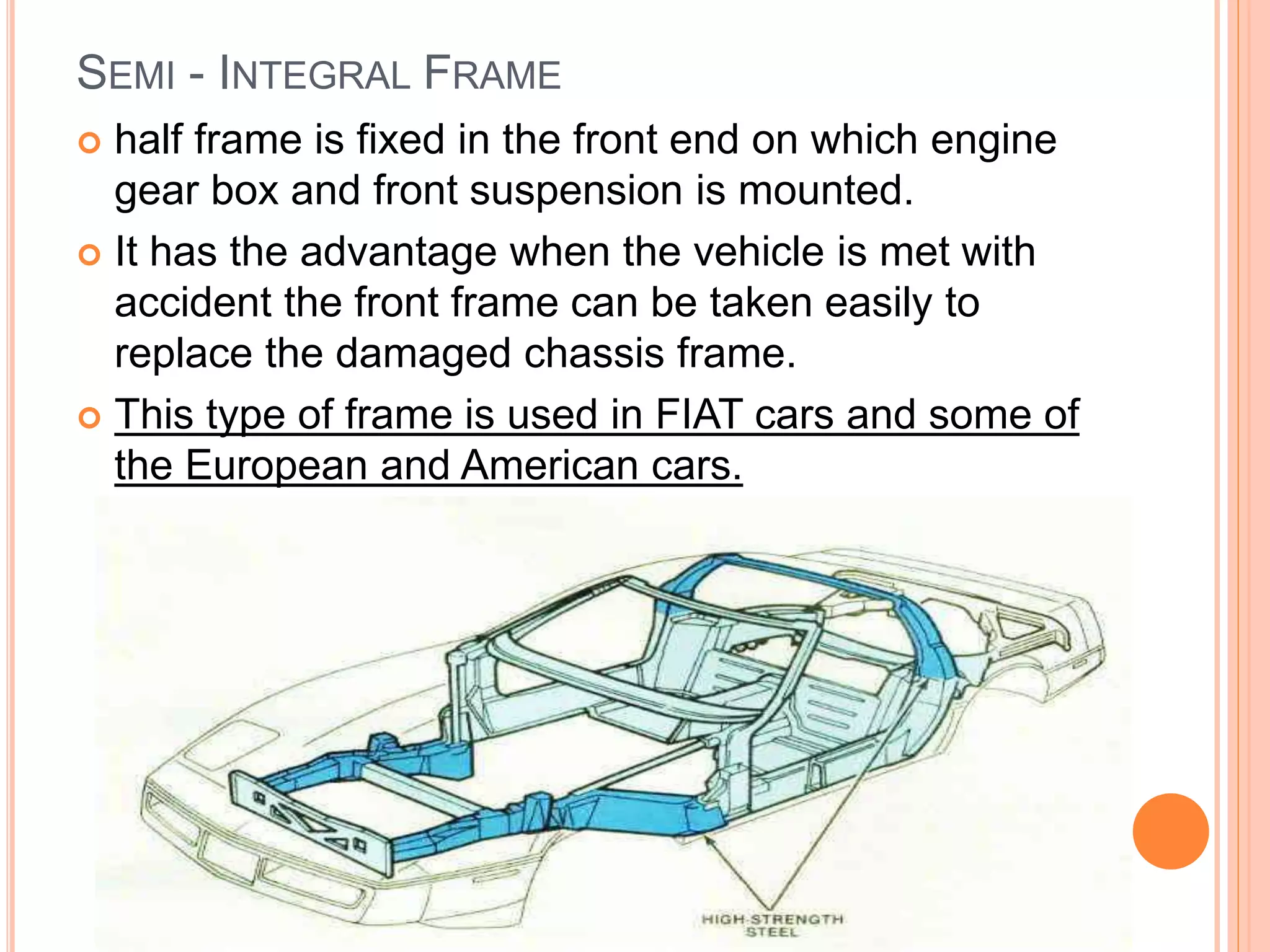 SEMI - INTEGRAL FRAME
 half frame is fixed in the front end on which engine
gear box and front suspension is mounted.
 It has the advantage when the vehicle is met with
accident the front frame can be taken easily to
replace the damaged chassis frame.
 This type of frame is used in FIAT cars and some of
the European and American cars.
 