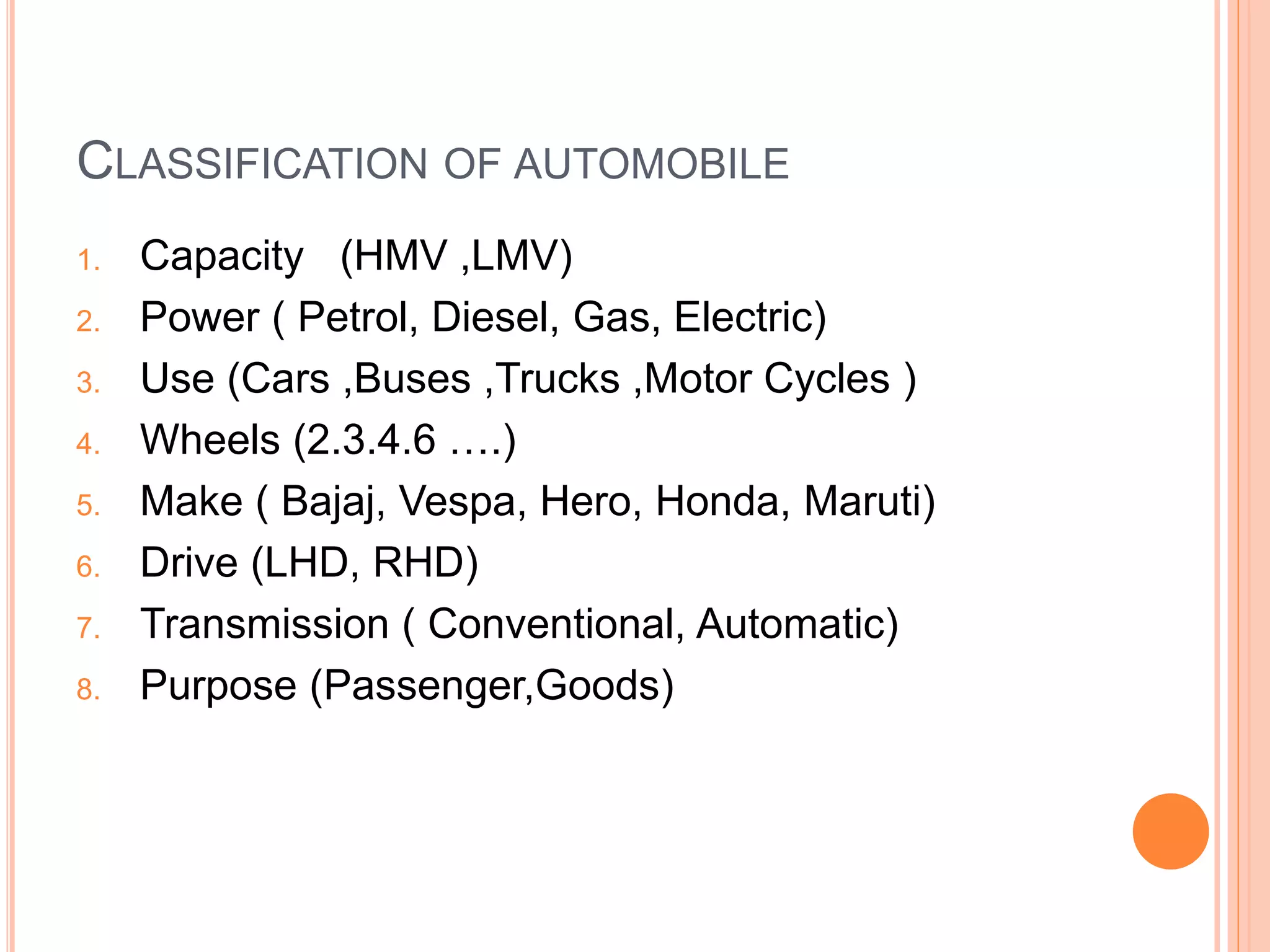 CLASSIFICATION OF AUTOMOBILE
1. Capacity (HMV ,LMV)
2. Power ( Petrol, Diesel, Gas, Electric)
3. Use (Cars ,Buses ,Trucks ,Motor Cycles )
4. Wheels (2.3.4.6 ….)
5. Make ( Bajaj, Vespa, Hero, Honda, Maruti)
6. Drive (LHD, RHD)
7. Transmission ( Conventional, Automatic)
8. Purpose (Passenger,Goods)
 
